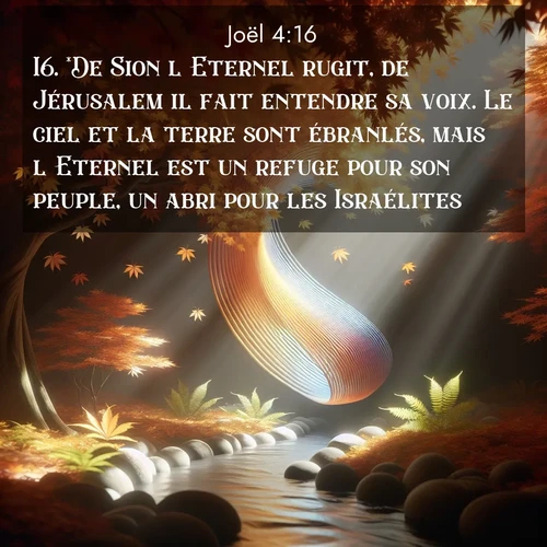 Segond21 Joël  ; image nature: image avec le verset biblique :*De Sion l&#039;Eternel rugit, de Jérusalem il fait entendre sa voix. Le ciel et la terre sont ébranlés, mais l&#039;Eternel est un refuge pour son peuple, un abri pour les Israélites. ;  ; 4:16