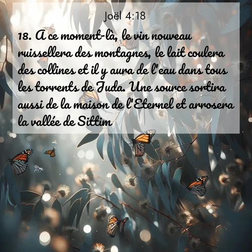 Segond21 Joël  ; image nature: image avec le verset biblique :A ce moment-là, le vin nouveau ruissellera des montagnes, le lait coulera des collines et il y aura de l&#039;eau dans tous les torrents de Juda. Une source sortira aussi de la maison de l&#039;Eternel et arrosera la vallée de Sittim. ;  ; 4:18