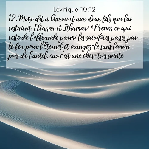 Segond21 Lévitique  ; image nature: image avec le verset biblique :Moïse dit à Aaron et aux deux fils qui lui restaient, Eléazar et Ithamar: «Prenez ce qui reste de l&#039;offrande parmi les sacrifices passés par le feu pour l&#039;Eternel et mangez-le sans levain près de l&#039;autel, car c&#039;est une chose très sainte. ;  ; 10:12