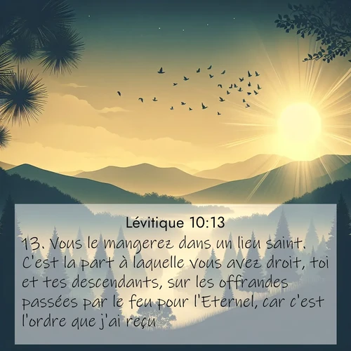 Segond21 Lévitique  ; image nature: image avec le verset biblique :Vous le mangerez dans un lieu saint. C&#039;est la part à laquelle vous avez droit, toi et tes descendants, sur les offrandes passées par le feu pour l&#039;Eternel, car c&#039;est l&#039;ordre que j&#039;ai reçu. ;  ; 10:13