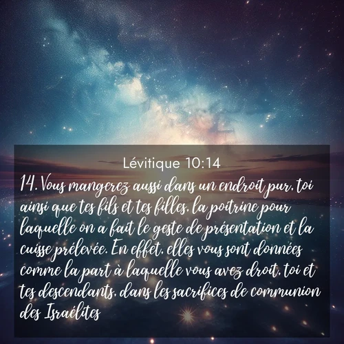 Segond21 Lévitique  ; image nature: image avec le verset biblique :Vous mangerez aussi dans un endroit pur, toi ainsi que tes fils et tes filles, la poitrine pour laquelle on a fait le geste de présentation et la cuisse prélevée. En effet, elles vous sont données comme la part à laquelle vous avez droit, toi et tes descendants, dans les sacrifices de communion des Israélites. ;  ; 10:14