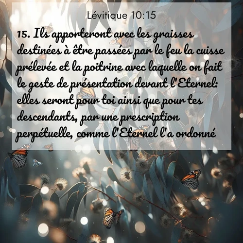 Segond21 Lévitique  ; image nature: image avec le verset biblique :Ils apporteront avec les graisses destinées à être passées par le feu la cuisse prélevée et la poitrine avec laquelle on fait le geste de présentation devant l&#039;Eternel: elles seront pour toi ainsi que pour tes descendants, par une prescription perpétuelle, comme l&#039;Eternel l&#039;a ordonné.» ;  ; 10:15