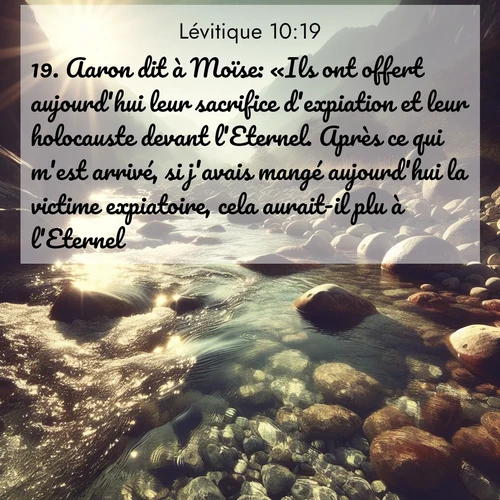 Segond21 Lévitique  ; image nature: image avec le verset biblique :Aaron dit à Moïse: «Ils ont offert aujourd&#039;hui leur sacrifice d&#039;expiation et leur holocauste devant l&#039;Eternel. Après ce qui m&#039;est arrivé, si j&#039;avais mangé aujourd&#039;hui la victime expiatoire, cela aurait-il plu à l&#039;Eternel?» ;  ; 10:19