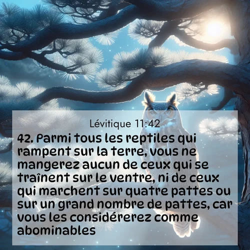 Segond21 Lévitique  ; image nature: image avec le verset biblique :Parmi tous les reptiles qui rampent sur la terre, vous ne mangerez aucun de ceux qui se traînent sur le ventre, ni de ceux qui marchent sur quatre pattes ou sur un grand nombre de pattes, car vous les considérerez comme abominables. ;  ; 11:42