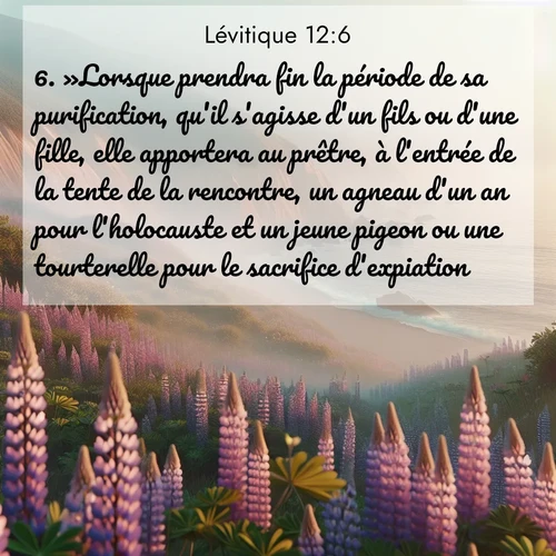 Segond21 Lévitique  ; image nature: image avec le verset biblique :»Lorsque prendra fin la période de sa purification, qu&#039;il s&#039;agisse d&#039;un fils ou d&#039;une fille, elle apportera au prêtre, à l&#039;entrée de la tente de la rencontre, un agneau d&#039;un an pour l&#039;holocauste et un jeune pigeon ou une tourterelle pour le sacrifice d&#039;expiation. ;  ; 12:6