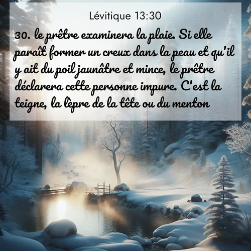 Segond21 Lévitique  ; image nature: image avec le verset biblique :le prêtre examinera la plaie. Si elle paraît former un creux dans la peau et qu&#039;il y ait du poil jaunâtre et mince, le prêtre déclarera cette personne impure. C&#039;est la teigne, la lèpre de la tête ou du menton. ;  ; 13:30