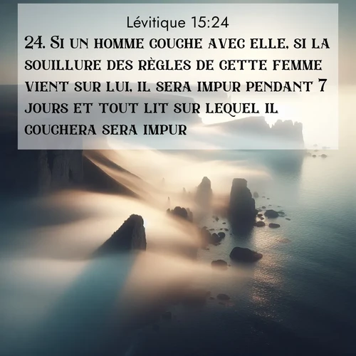 Segond21 Lévitique  ; image nature: image avec le verset biblique :Si un homme couche avec elle, si la souillure des règles de cette femme vient sur lui, il sera impur pendant 7 jours et tout lit sur lequel il couchera sera impur. ;  ; 15:24