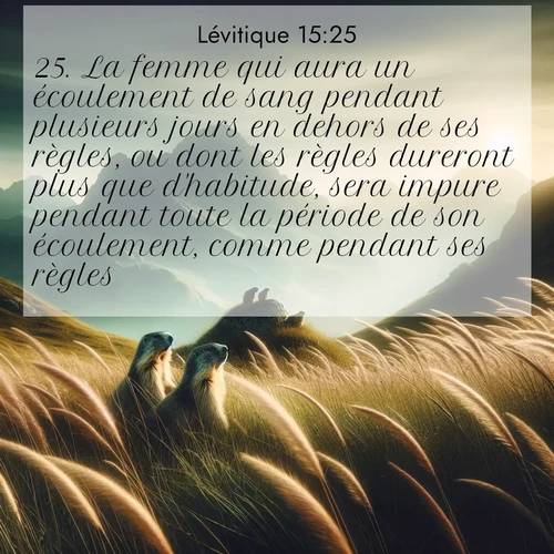 Segond21 Lévitique  ; image nature: image avec le verset biblique :La femme qui aura un écoulement de sang pendant plusieurs jours en dehors de ses règles, ou dont les règles dureront plus que d&#039;habitude, sera impure pendant toute la période de son écoulement, comme pendant ses règles. ;  ; 15:25