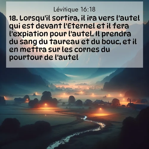 Segond21 Lévitique  ; image nature: image avec le verset biblique :Lorsqu&#039;il sortira, il ira vers l&#039;autel qui est devant l&#039;Eternel et il fera l&#039;expiation pour l&#039;autel. Il prendra du sang du taureau et du bouc, et il en mettra sur les cornes du pourtour de l&#039;autel. ;  ; 16:18
