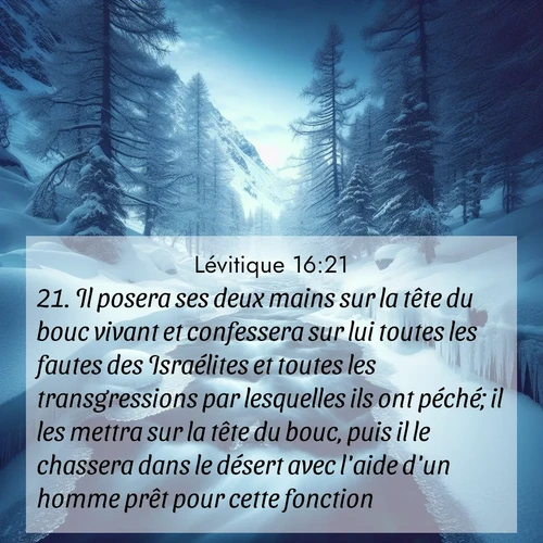 Segond21 Lévitique  ; image nature: image avec le verset biblique :Il posera ses deux mains sur la tête du bouc vivant et confessera sur lui toutes les fautes des Israélites et toutes les transgressions par lesquelles ils ont péché; il les mettra sur la tête du bouc, puis il le chassera dans le désert avec l&#039;aide d&#039;un homme prêt pour cette fonction. ;  ; 16:21