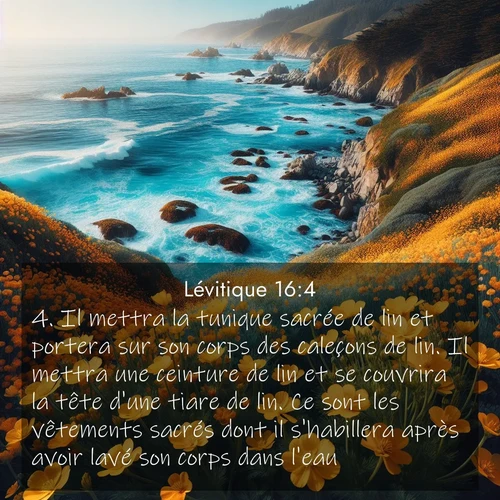 Segond21 Lévitique  ; image nature: image avec le verset biblique :Il mettra la tunique sacrée de lin et portera sur son corps des caleçons de lin. Il mettra une ceinture de lin et se couvrira la tête d&#039;une tiare de lin. Ce sont les vêtements sacrés dont il s&#039;habillera après avoir lavé son corps dans l&#039;eau. ;  ; 16:4