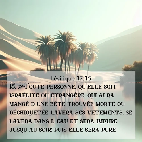 Segond21 Lévitique  ; image nature: image avec le verset biblique :»Toute personne, qu&#039;elle soit israélite ou étrangère, qui aura mangé d&#039;une bête trouvée morte ou déchiquetée lavera ses vêtements, se lavera dans l&#039;eau et sera impure jusqu&#039;au soir; puis elle sera pure. ;  ; 17:15