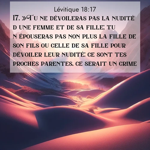 Segond21 Lévitique  ; image nature: image avec le verset biblique :»Tu ne dévoileras pas la nudité d&#039;une femme et de sa fille; tu n&#039;épouseras pas non plus la fille de son fils ou celle de sa fille pour dévoiler leur nudité: ce sont tes proches parentes, ce serait un crime. ;  ; 18:17