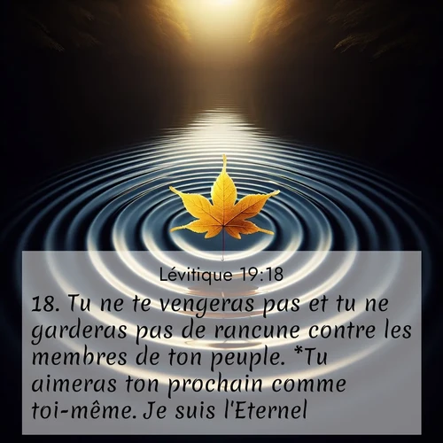Segond21 Lévitique  ; image nature: image avec le verset biblique :Tu ne te vengeras pas et tu ne garderas pas de rancune contre les membres de ton peuple. *Tu aimeras ton prochain comme toi-même. Je suis l&#039;Eternel. ;  ; 19:18