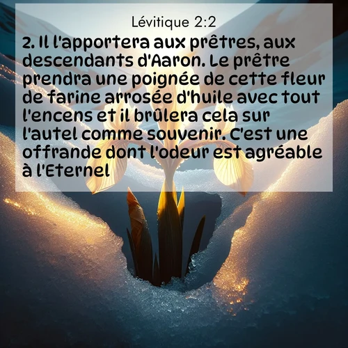 Segond21 Lévitique  ; image nature: image avec le verset biblique :Il l&#039;apportera aux prêtres, aux descendants d&#039;Aaron. Le prêtre prendra une poignée de cette fleur de farine arrosée d&#039;huile avec tout l&#039;encens et il brûlera cela sur l&#039;autel comme souvenir. C&#039;est une offrande dont l&#039;odeur est agréable à l&#039;Eternel. ;  ; 2:2