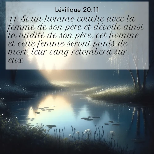 Segond21 Lévitique  ; image nature: image avec le verset biblique :Si un homme couche avec la femme de son père et dévoile ainsi la nudité de son père, cet homme et cette femme seront punis de mort, leur sang retombera sur eux. ;  ; 20:11