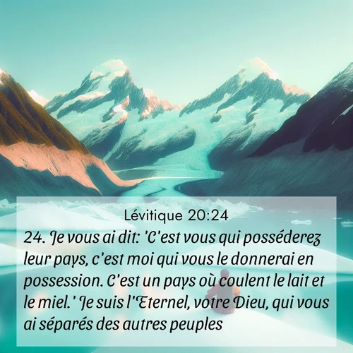 Segond21 Lévitique  ; image nature: image avec le verset biblique :Je vous ai dit: &#039;C&#039;est vous qui posséderez leur pays, c&#039;est moi qui vous le donnerai en possession. C&#039;est un pays où coulent le lait et le miel.&#039; Je suis l&#039;Eternel, votre Dieu, qui vous ai séparés des autres peuples. ;  ; 20:24