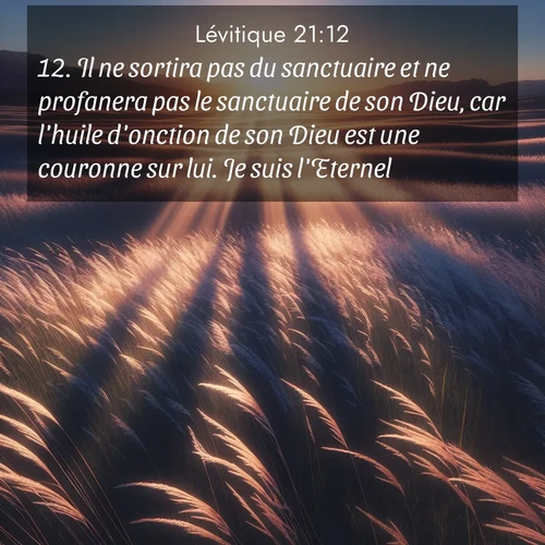 Segond21 Lévitique  ; image nature: image avec le verset biblique :Il ne sortira pas du sanctuaire et ne profanera pas le sanctuaire de son Dieu, car l&#039;huile d&#039;onction de son Dieu est une couronne sur lui. Je suis l&#039;Eternel. ;  ; 21:12