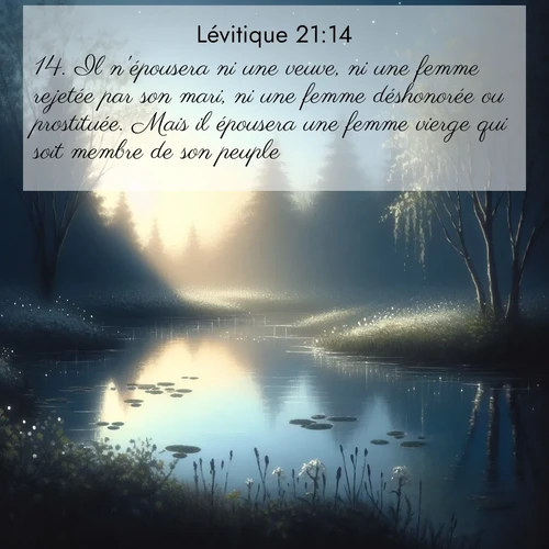 Segond21 Lévitique  ; image nature: image avec le verset biblique :Il n&#039;épousera ni une veuve, ni une femme rejetée par son mari, ni une femme déshonorée ou prostituée. Mais il épousera une femme vierge qui soit membre de son peuple. ;  ; 21:14