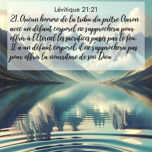 Segond21 Lévitique  ; image nature: image avec le verset biblique :Aucun homme de la tribu du prêtre Aaron avec un défaut corporel ne s&#039;approchera pour offrir à l&#039;Eternel les sacrifices passés par le feu. Il a un défaut corporel, il ne s&#039;approchera pas pour offrir la nourriture de son Dieu. ;  ; 21:21