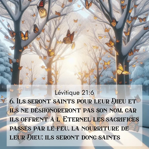 Segond21 Lévitique  ; image nature: image avec le verset biblique :Ils seront saints pour leur Dieu et ils ne déshonoreront pas son nom, car ils offrent à l&#039;Eternel les sacrifices passés par le feu, la nourriture de leur Dieu; ils seront donc saints. ;  ; 21:6