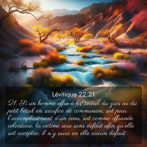 Segond21 Lévitique  ; image nature: image avec le verset biblique :Si un homme offre à l&#039;Eternel du gros ou du petit bétail en sacrifice de communion, soit pour l&#039;accomplissement d&#039;un voeu, soit comme offrande volontaire, la victime sera sans défaut afin qu&#039;elle soit acceptée; il n&#039;y aura en elle aucun défaut. ;  ; 22:21