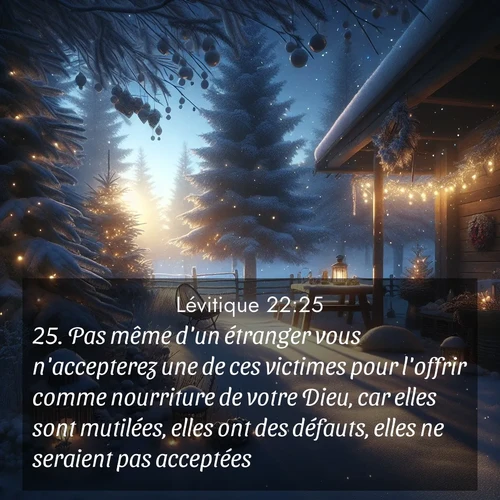Segond21 Lévitique  ; image nature: image avec le verset biblique :Pas même d&#039;un étranger vous n&#039;accepterez une de ces victimes pour l&#039;offrir comme nourriture de votre Dieu, car elles sont mutilées, elles ont des défauts, elles ne seraient pas acceptées.» ;  ; 22:25