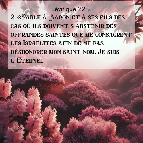 Segond21 Lévitique  ; image nature: image avec le verset biblique :«Parle à Aaron et à ses fils des cas où ils doivent s&#039;abstenir des offrandes saintes que me consacrent les Israélites afin de ne pas déshonorer mon saint nom. Je suis l&#039;Eternel. ;  ; 22:2