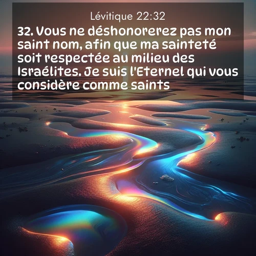 Segond21 Lévitique  ; image nature: image avec le verset biblique :Vous ne déshonorerez pas mon saint nom, afin que ma sainteté soit respectée au milieu des Israélites. Je suis l&#039;Eternel qui vous considère comme saints ;  ; 22:32