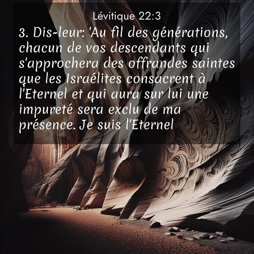 Segond21 Lévitique  ; image nature: image avec le verset biblique :Dis-leur: &#039;Au fil des générations, chacun de vos descendants qui s&#039;approchera des offrandes saintes que les Israélites consacrent à l&#039;Eternel et qui aura sur lui une impureté sera exclu de ma présence. Je suis l&#039;Eternel.&#039; ;  ; 22:3