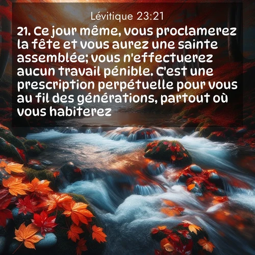 Segond21 Lévitique  ; image nature: image avec le verset biblique :Ce jour même, vous proclamerez la fête et vous aurez une sainte assemblée; vous n&#039;effectuerez aucun travail pénible. C&#039;est une prescription perpétuelle pour vous au fil des générations, partout où vous habiterez. ;  ; 23:21