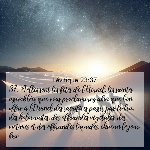 Segond21 Lévitique  ; image nature: image avec le verset biblique :»Telles sont les fêtes de l&#039;Eternel, les saintes assemblées que vous proclamerez afin que l&#039;on offre à l&#039;Eternel des sacrifices passés par le feu, des holocaustes, des offrandes végétales, des victimes et des offrandes liquides, chacun le jour fixé. ;  ; 23:37