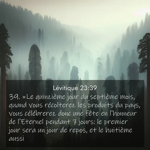 Segond21 Lévitique  ; image nature: image avec le verset biblique :»Le quinzième jour du septième mois, quand vous récolterez les produits du pays, vous célébrerez donc une fête en l&#039;honneur de l&#039;Eternel pendant 7 jours: le premier jour sera un jour de repos, et le huitième aussi. ;  ; 23:39