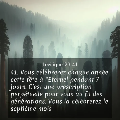 Segond21 Lévitique  ; image nature: image avec le verset biblique :Vous célébrerez chaque année cette fête à l&#039;Eternel pendant 7 jours. C&#039;est une prescription perpétuelle pour vous au fil des générations. Vous la célébrerez le septième mois. ;  ; 23:41