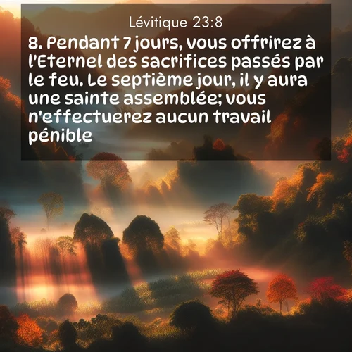 Segond21 Lévitique  ; image nature: image avec le verset biblique :Pendant 7 jours, vous offrirez à l&#039;Eternel des sacrifices passés par le feu. Le septième jour, il y aura une sainte assemblée; vous n&#039;effectuerez aucun travail pénible.» ;  ; 23:8