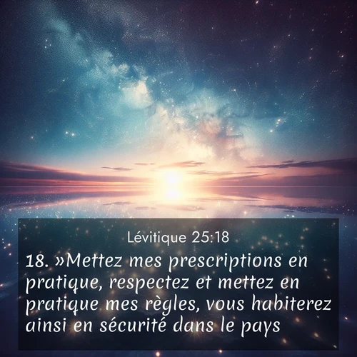 Segond21 Lévitique  ; image nature: image avec le verset biblique :»Mettez mes prescriptions en pratique, respectez et mettez en pratique mes règles, vous habiterez ainsi en sécurité dans le pays. ;  ; 25:18