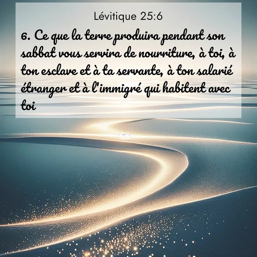Segond21 Lévitique  ; image nature: image avec le verset biblique :Ce que la terre produira pendant son sabbat vous servira de nourriture, à toi, à ton esclave et à ta servante, à ton salarié étranger et à l&#039;immigré qui habitent avec toi, ;  ; 25:6