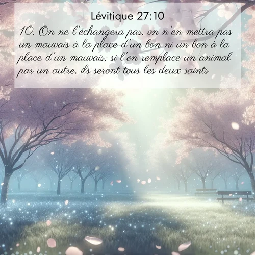 Segond21 Lévitique  ; image nature: image avec le verset biblique :On ne l&#039;échangera pas, on n&#039;en mettra pas un mauvais à la place d&#039;un bon ni un bon à la place d&#039;un mauvais; si l&#039;on remplace un animal par un autre, ils seront tous les deux saints. ;  ; 27:10