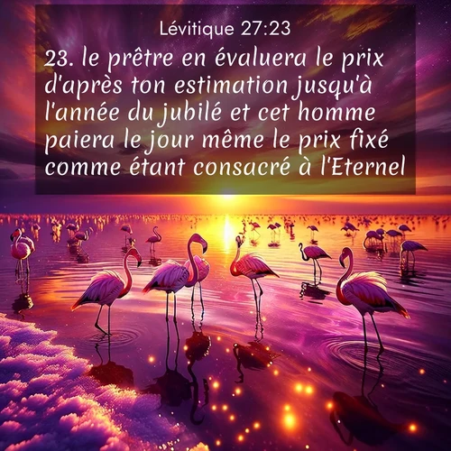 Segond21 Lévitique  ; image nature: image avec le verset biblique :le prêtre en évaluera le prix d&#039;après ton estimation jusqu&#039;à l&#039;année du jubilé et cet homme paiera le jour même le prix fixé comme étant consacré à l&#039;Eternel. ;  ; 27:23