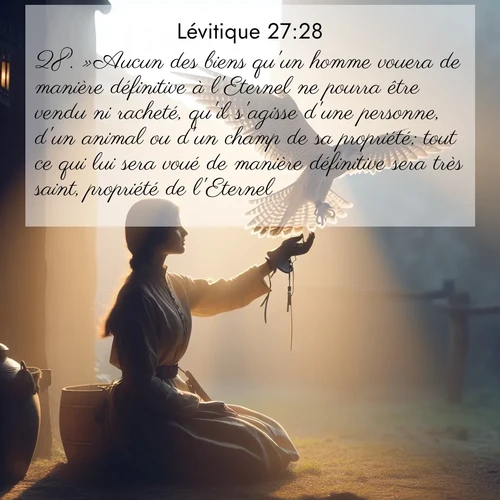 Segond21 Lévitique  ; image nature: image avec le verset biblique :»Aucun des biens qu&#039;un homme vouera de manière définitive à l&#039;Eternel ne pourra être vendu ni racheté, qu&#039;il s&#039;agisse d&#039;une personne, d&#039;un animal ou d&#039;un champ de sa propriété; tout ce qui lui sera voué de manière définitive sera très saint, propriété de l&#039;Eternel. ;  ; 27:28