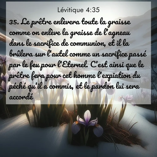 Segond21 Lévitique  ; image nature: image avec le verset biblique :Le prêtre enlèvera toute la graisse comme on enlève la graisse de l&#039;agneau dans le sacrifice de communion, et il la brûlera sur l&#039;autel comme un sacrifice passé par le feu pour l&#039;Eternel. C&#039;est ainsi que le prêtre fera pour cet homme l&#039;expiation du péché qu&#039;il a commis, et le pardon lui sera accordé. ;  ; 4:35
