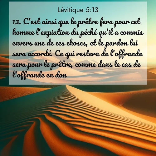 Segond21 Lévitique  ; image nature: image avec le verset biblique :C&#039;est ainsi que le prêtre fera pour cet homme l&#039;expiation du péché qu&#039;il a commis envers une de ces choses, et le pardon lui sera accordé. Ce qui restera de l&#039;offrande sera pour le prêtre, comme dans le cas de l&#039;offrande en don.» ;  ; 5:13