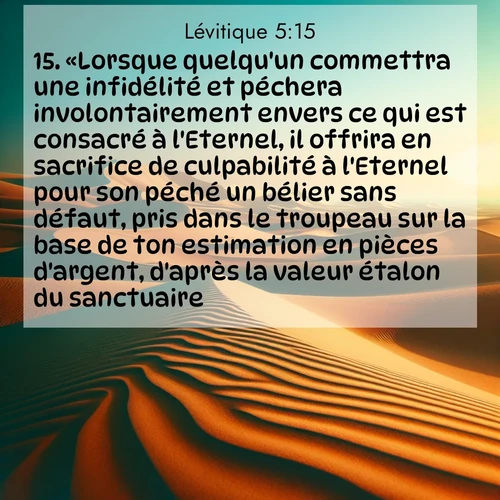 Segond21 Lévitique  ; image nature: image avec le verset biblique :«Lorsque quelqu&#039;un commettra une infidélité et péchera involontairement envers ce qui est consacré à l&#039;Eternel, il offrira en sacrifice de culpabilité à l&#039;Eternel pour son péché un bélier sans défaut, pris dans le troupeau sur la base de ton estimation en pièces d&#039;argent, d&#039;après la valeur étalon du sanctuaire. ;  ; 5:15