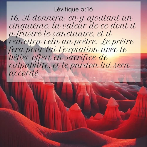 Segond21 Lévitique  ; image nature: image avec le verset biblique :Il donnera, en y ajoutant un cinquième, la valeur de ce dont il a frustré le sanctuaire, et il remettra cela au prêtre. Le prêtre fera pour lui l&#039;expiation avec le bélier offert en sacrifice de culpabilité, et le pardon lui sera accordé. ;  ; 5:16