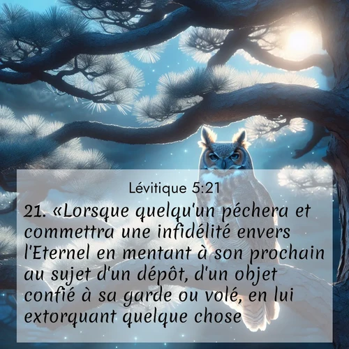 Segond21 Lévitique  ; image nature: image avec le verset biblique :«Lorsque quelqu&#039;un péchera et commettra une infidélité envers l&#039;Eternel en mentant à son prochain au sujet d&#039;un dépôt, d&#039;un objet confié à sa garde ou volé, en lui extorquant quelque chose, ;  ; 5:21