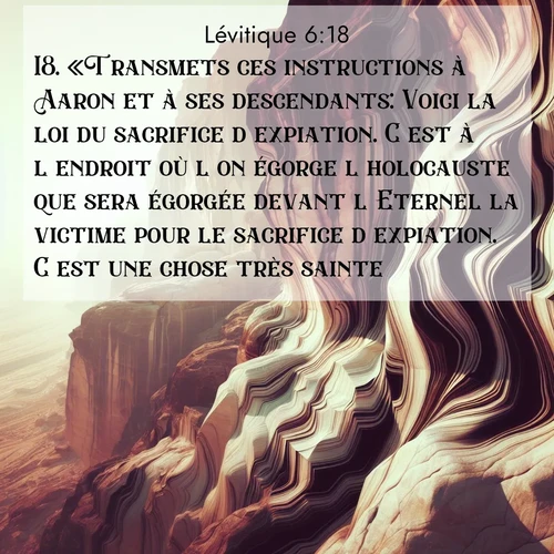 Segond21 Lévitique  ; image nature: image avec le verset biblique :«Transmets ces instructions à Aaron et à ses descendants: Voici la loi du sacrifice d&#039;expiation. C&#039;est à l&#039;endroit où l&#039;on égorge l&#039;holocauste que sera égorgée devant l&#039;Eternel la victime pour le sacrifice d&#039;expiation. C&#039;est une chose très sainte. ;  ; 6:18