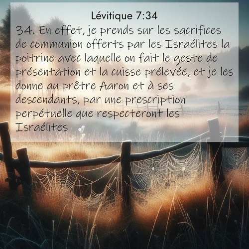 Segond21 Lévitique  ; image nature: image avec le verset biblique :En effet, je prends sur les sacrifices de communion offerts par les Israélites la poitrine avec laquelle on fait le geste de présentation et la cuisse prélevée, et je les donne au prêtre Aaron et à ses descendants, par une prescription perpétuelle que respecteront les Israélites. ;  ; 7:34