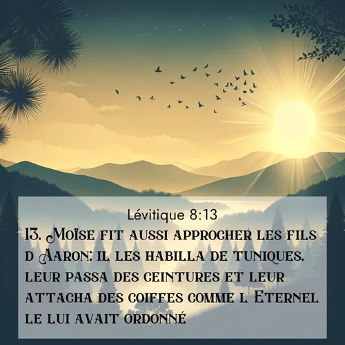 Segond21 Lévitique  ; image nature: image avec le verset biblique :Moïse fit aussi approcher les fils d&#039;Aaron; il les habilla de tuniques, leur passa des ceintures et leur attacha des coiffes comme l&#039;Eternel le lui avait ordonné. ;  ; 8:13