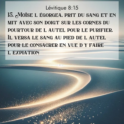 Segond21 Lévitique  ; image nature: image avec le verset biblique :Moïse l&#039;égorgea, prit du sang et en mit avec son doigt sur les cornes du pourtour de l&#039;autel pour le purifier. Il versa le sang au pied de l&#039;autel pour le consacrer en vue d&#039;y faire l&#039;expiation. ;  ; 8:15