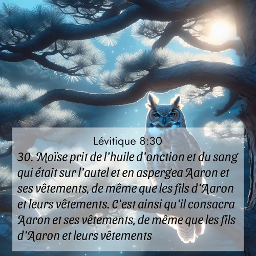 Segond21 Lévitique  ; image nature: image avec le verset biblique :Moïse prit de l&#039;huile d&#039;onction et du sang qui était sur l&#039;autel et en aspergea Aaron et ses vêtements, de même que les fils d&#039;Aaron et leurs vêtements. C&#039;est ainsi qu&#039;il consacra Aaron et ses vêtements, de même que les fils d&#039;Aaron et leurs vêtements. ;  ; 8:30
